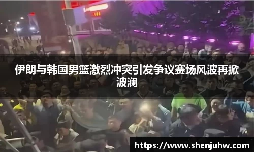 伊朗与韩国男篮激烈冲突引发争议赛场风波再掀波澜